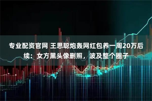 专业配资官网 王思聪炮轰网红包养一周20万后续：女方黑头像删照，波及整个圈子