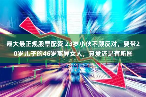 最大最正规股票配资 23岁小伙不顾反对，娶带20岁儿子的46岁离异女人，真爱还是有所图