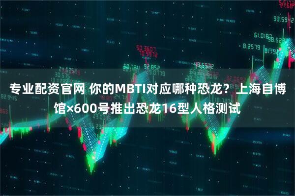 专业配资官网 你的MBTI对应哪种恐龙？上海自博馆×600号推出恐龙16型人格测试