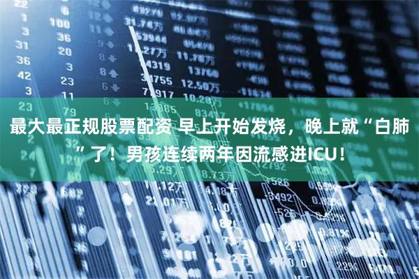 最大最正规股票配资 早上开始发烧，晚上就“白肺”了！男孩连续两年因流感进ICU！