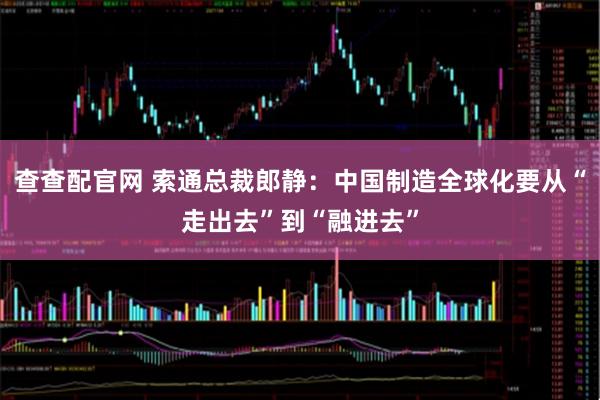 查查配官网 索通总裁郎静：中国制造全球化要从“走出去”到“融进去”