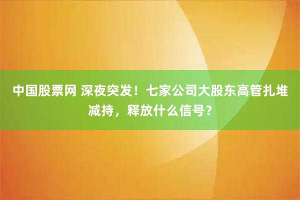 中国股票网 深夜突发！七家公司大股东高管扎堆减持，释放什么信号？