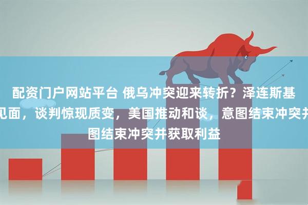 配资门户网站平台 俄乌冲突迎来转折？泽连斯基邀约普京见面，谈判惊现质变，美国推动和谈，意图结束冲突并获取利益