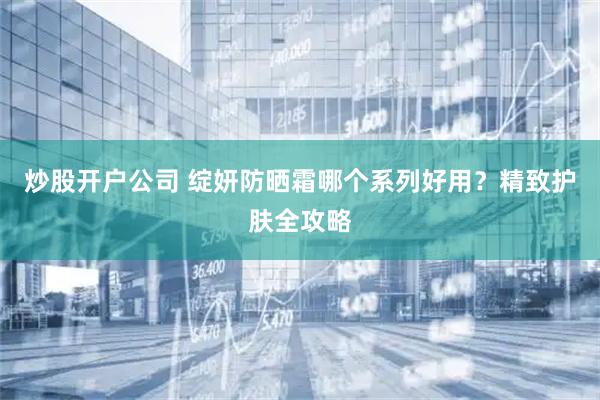 炒股开户公司 绽妍防晒霜哪个系列好用？精致护肤全攻略