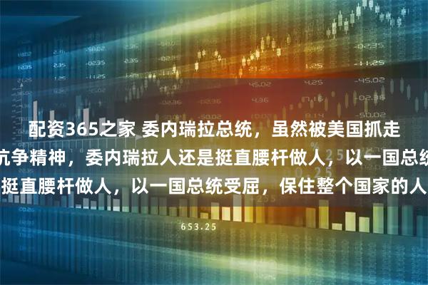 配资365之家 委内瑞拉总统，虽然被美国抓走，但保住了委内瑞拉的抗争精神，委内瑞拉人还是挺直腰杆做人，以一国总统受屈，保住整个国家的人