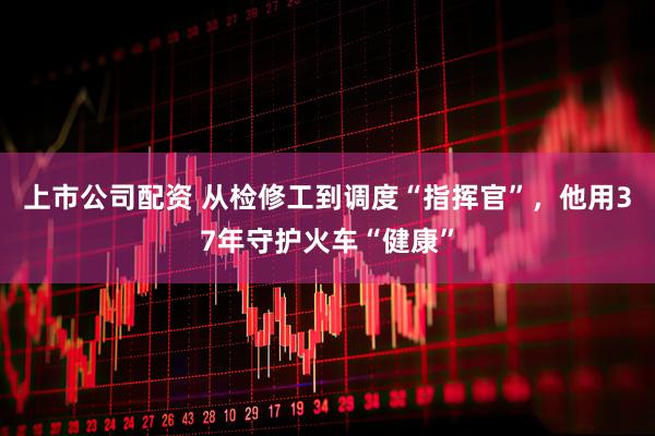 上市公司配资 从检修工到调度“指挥官”，他用37年守护火车“健康”