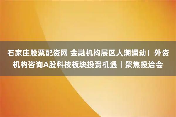 石家庄股票配资网 金融机构展区人潮涌动！外资机构咨询A股科技板块投资机遇丨聚焦投洽会