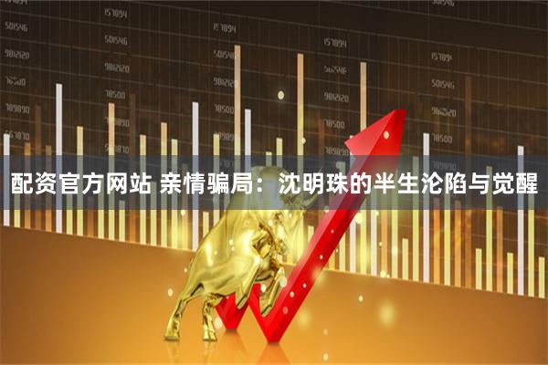 配资官方网站 亲情骗局：沈明珠的半生沦陷与觉醒
