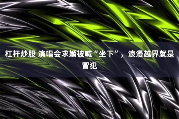 杠杆炒股 演唱会求婚被喊“坐下”，浪漫越界就是冒犯