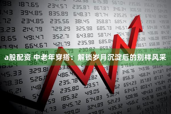 a股配资 中老年穿搭：解锁岁月沉淀后的别样风采